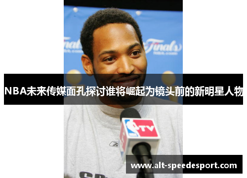 NBA未来传媒面孔探讨谁将崛起为镜头前的新明星人物