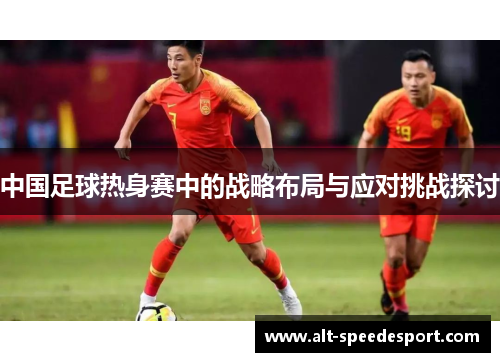 中国足球热身赛中的战略布局与应对挑战探讨