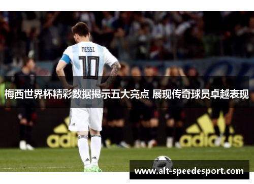 梅西世界杯精彩数据揭示五大亮点 展现传奇球员卓越表现