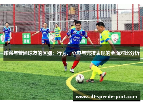 球霸与普通球友的区别：行为、心态与竞技表现的全面对比分析