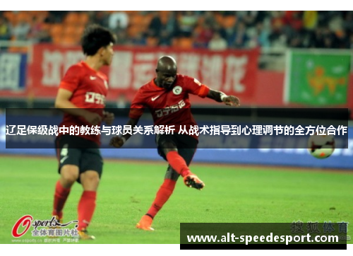 辽足保级战中的教练与球员关系解析 从战术指导到心理调节的全方位合作