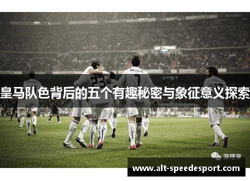 皇马队色背后的五个有趣秘密与象征意义探索