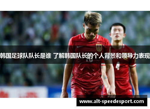 韩国足球队队长是谁 了解韩国队长的个人背景和领导力表现