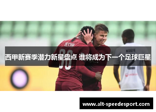 西甲新赛季潜力新星盘点 谁将成为下一个足球巨星