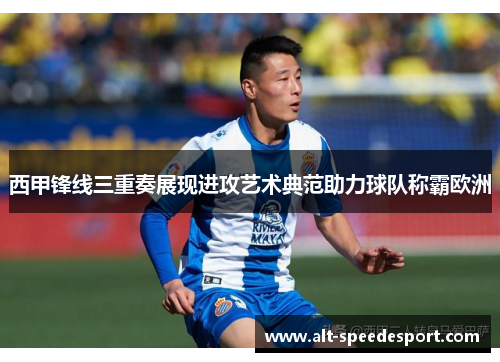 西甲锋线三重奏展现进攻艺术典范助力球队称霸欧洲