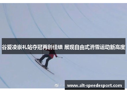 谷爱凌崇礼站夺冠再创佳绩 展现自由式滑雪运动新高度