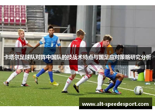 卡塔尔足球队对阵中国队的技战术特点与国足应对策略研究分析 卡塔尔足球队对阵中国队的技战术特点与国足应对策略研究分析