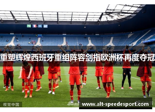 重塑辉煌西班牙重组阵容剑指欧洲杯再度夺冠 重塑辉煌西班牙重组阵容剑指欧洲杯再度夺冠