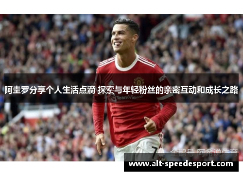 阿圭罗分享个人生活点滴 探索与年轻粉丝的亲密互动和成长之路